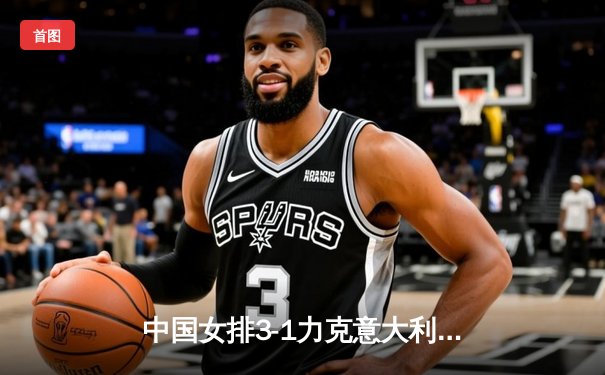 中国女排3-1力克意大利 朱婷狂砍28分率队挺进世联赛四强