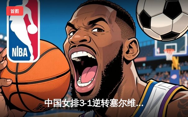 中国女排3-1逆转塞尔维亚，张常宁复出砍18分夺开门红