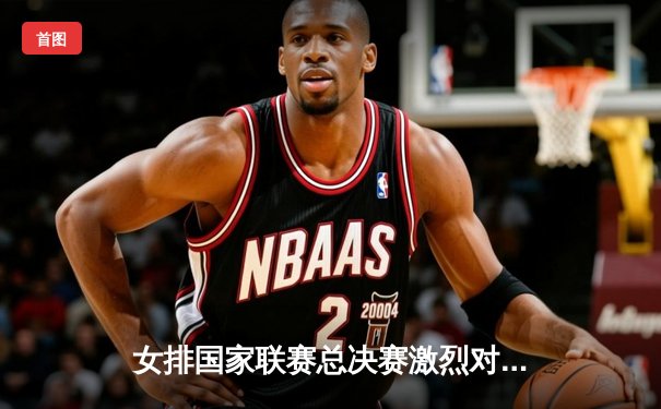 女排国家联赛总决赛激烈对决，中国队3:2险胜巴西晋级四强