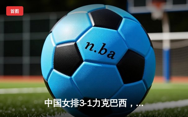 中国女排3-1力克巴西，李盈莹狂砍28分率队豪取世联赛开门红