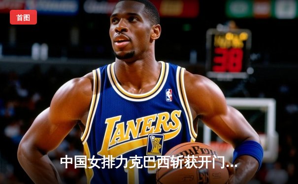 中国女排力克巴西斩获开门红，李盈莹闪耀全场