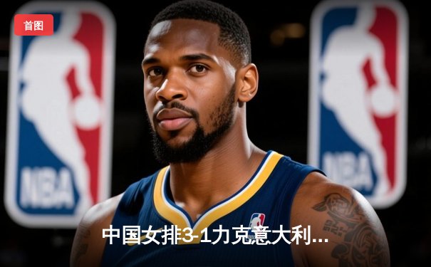 中国女排3-1力克意大利，朱婷独揽28分率队锁定奥运门票