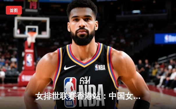 女排世联赛香港站：中国女排3-1逆转荷兰 李盈莹28分闪耀全场