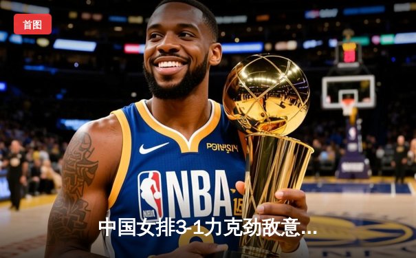 中国女排3-1力克劲敌意大利，世界联赛香港站豪取开门红