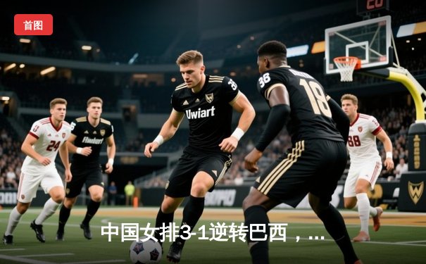 中国女排3-1逆转巴西，张常宁王者归来砍最高分