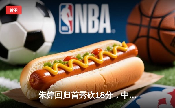 朱婷回归首秀砍18分，中国女排3-1逆转荷兰获世联赛开门红