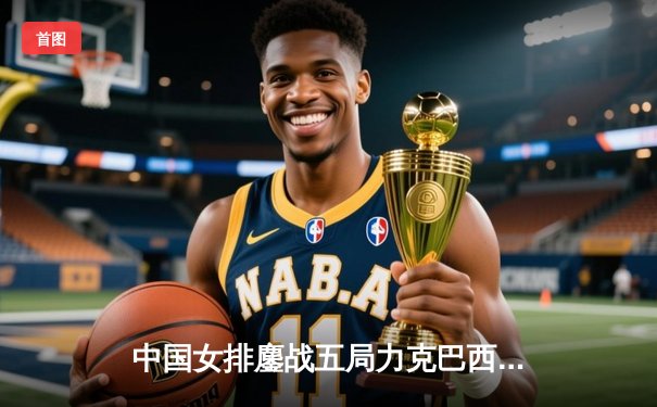 中国女排鏖战五局力克巴西 李盈莹狂砍28分率队夺开门红