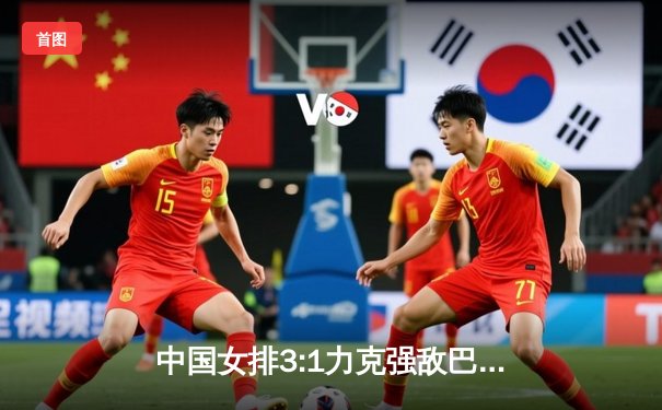 中国女排3:1力克强敌巴西，奥运资格赛关键战展现顽强斗志