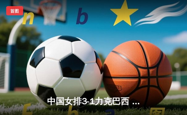 中国女排3-1力克巴西 朱婷关键局连夺6分锁定胜局