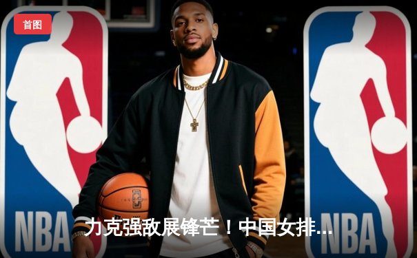 力克强敌展锋芒！中国女排世联赛3-1逆转塞尔维亚，李盈莹26分闪耀全场