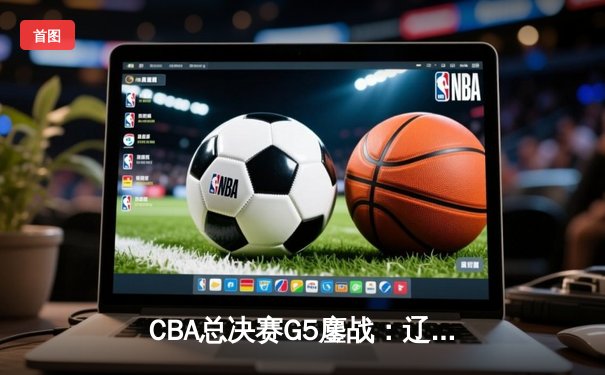 CBA总决赛G5鏖战：辽宁本钢加时逆转广东宏远 成功卫冕总冠军