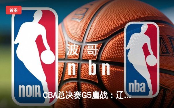CBA总决赛G5鏖战：辽宁本钢加时逆转广东宏远 成功卫冕总冠军