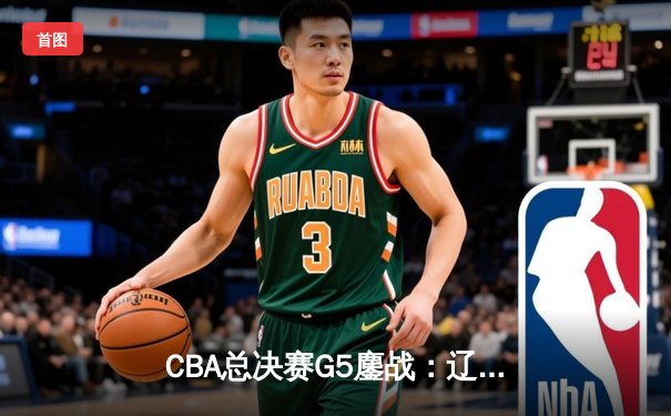 CBA总决赛G5鏖战：辽宁本钢加时逆转广东宏远 成功卫冕总冠军