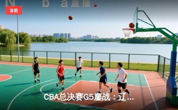 CBA总决赛G5鏖战：辽宁本钢加时逆转广东宏远 成功卫冕总冠军