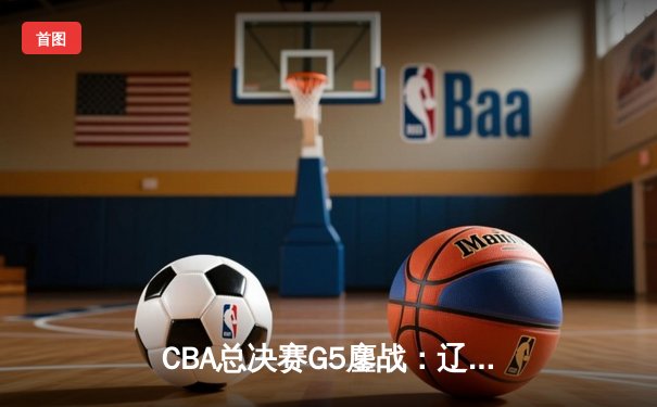 CBA总决赛G5鏖战：辽宁本钢加时逆转广东宏远 成功卫冕总冠军