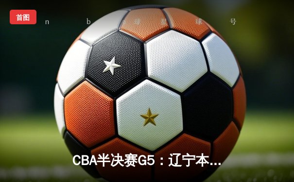 CBA半决赛G5：辽宁本钢加时逆转广东宏远 赵继伟砍35分率队挺进总决赛